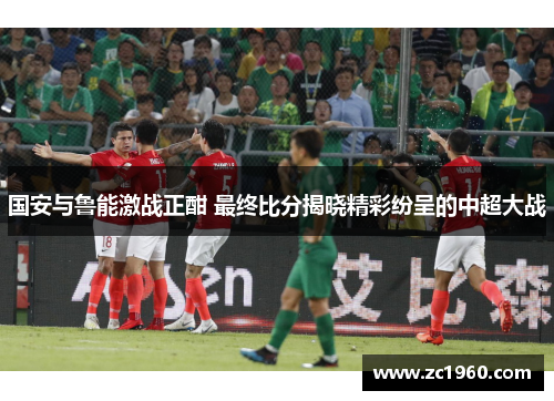 国安与鲁能激战正酣 最终比分揭晓精彩纷呈的中超大战